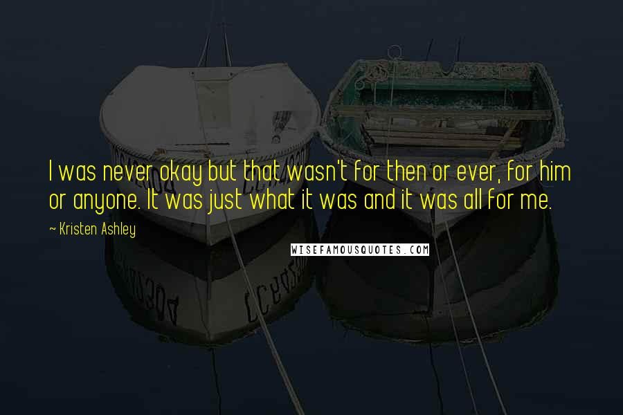 Kristen Ashley Quotes: I was never okay but that wasn't for then or ever, for him or anyone. It was just what it was and it was all for me.