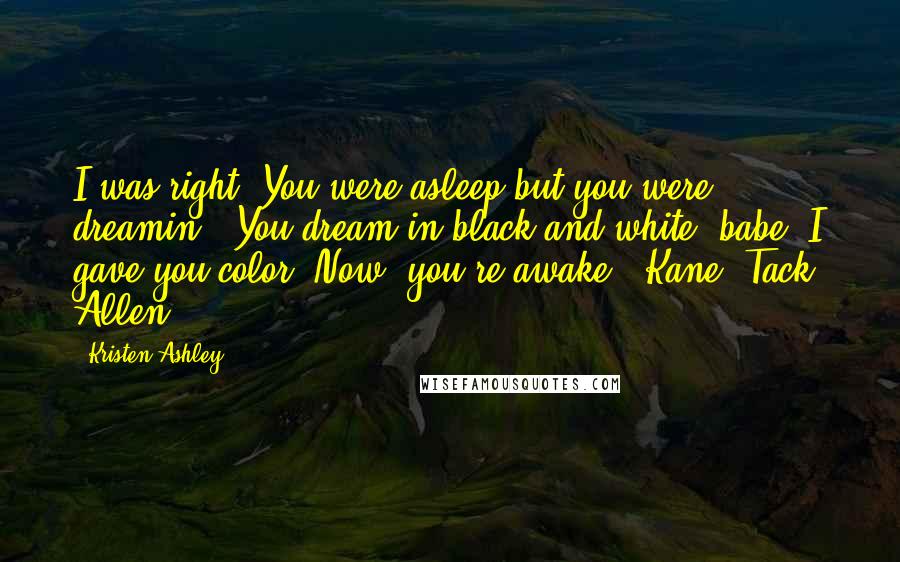 Kristen Ashley Quotes: I was right. You were asleep but you were dreamin'. You dream in black and white, babe. I gave you color. Now, you're awake."-Kane "Tack" Allen