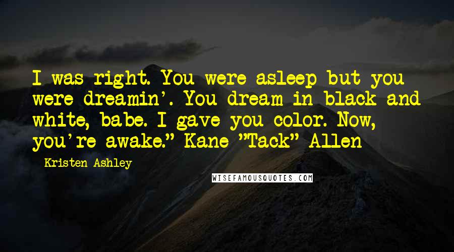 Kristen Ashley Quotes: I was right. You were asleep but you were dreamin'. You dream in black and white, babe. I gave you color. Now, you're awake."-Kane "Tack" Allen