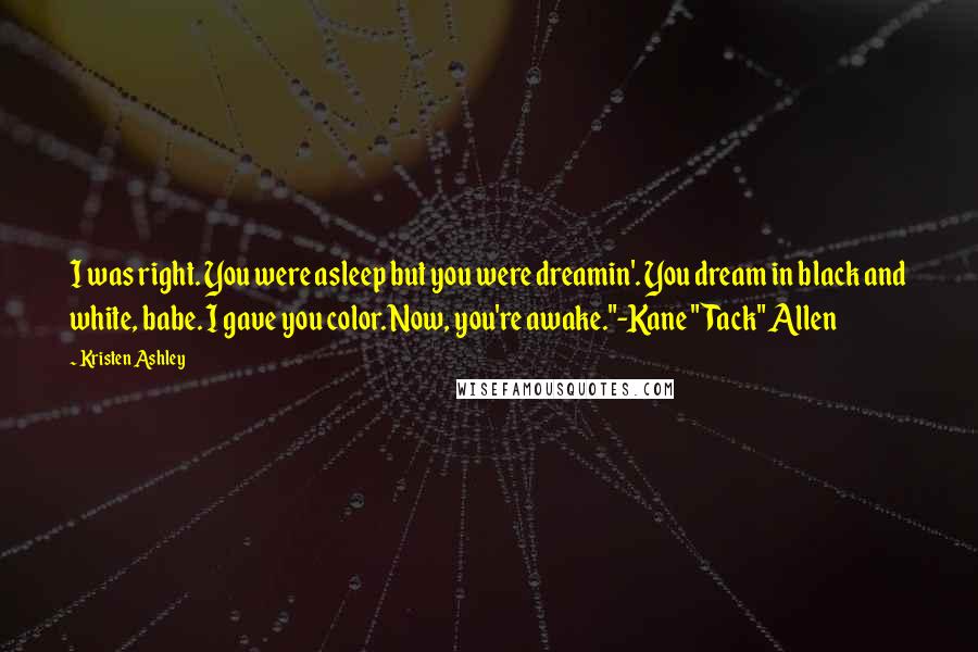 Kristen Ashley Quotes: I was right. You were asleep but you were dreamin'. You dream in black and white, babe. I gave you color. Now, you're awake."-Kane "Tack" Allen