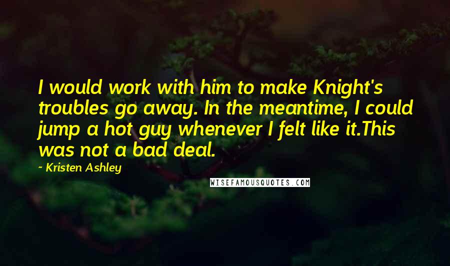 Kristen Ashley Quotes: I would work with him to make Knight's troubles go away. In the meantime, I could jump a hot guy whenever I felt like it.This was not a bad deal.