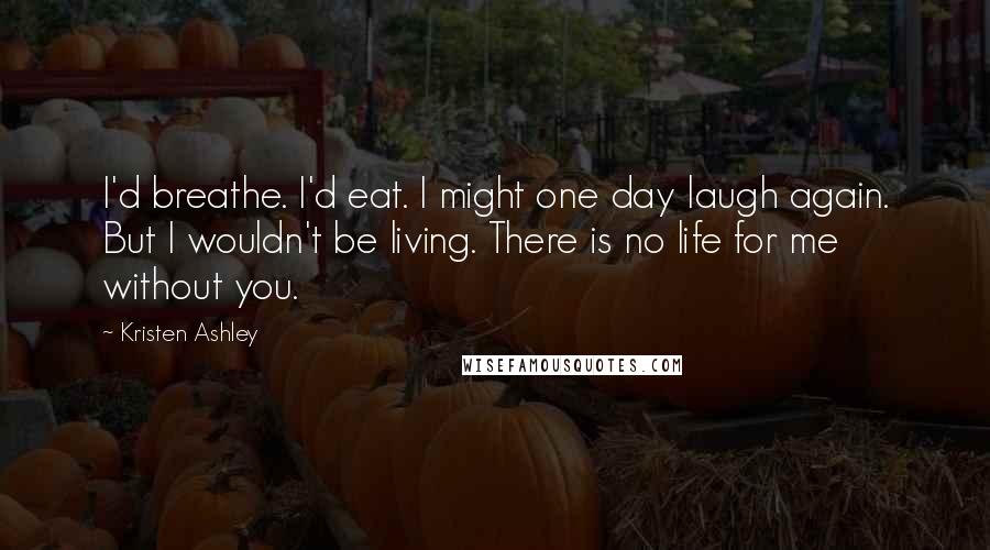 Kristen Ashley Quotes: I'd breathe. I'd eat. I might one day laugh again. But I wouldn't be living. There is no life for me without you.