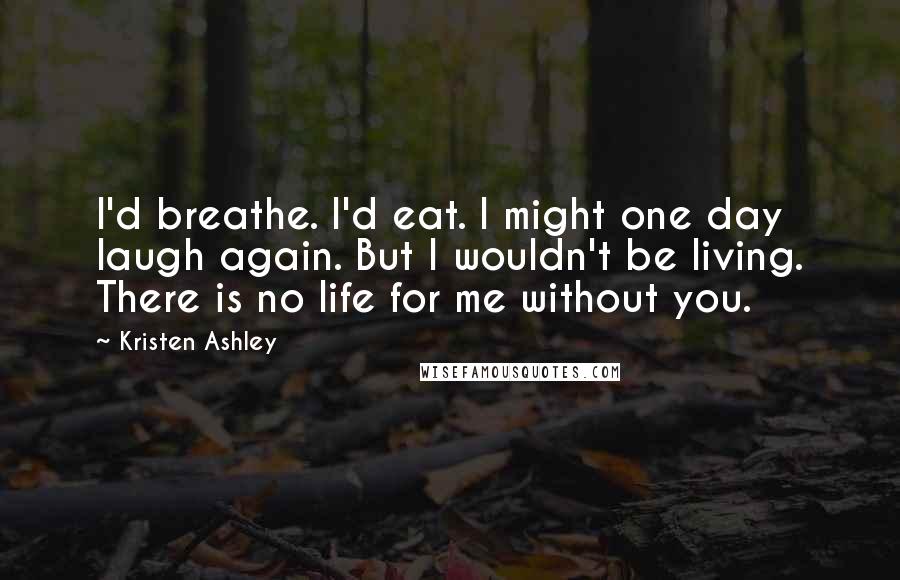 Kristen Ashley Quotes: I'd breathe. I'd eat. I might one day laugh again. But I wouldn't be living. There is no life for me without you.