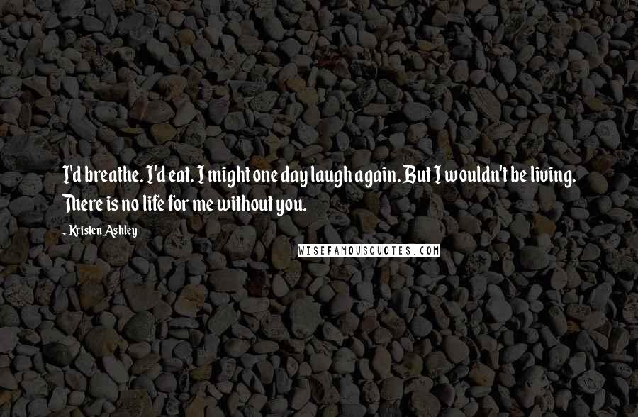 Kristen Ashley Quotes: I'd breathe. I'd eat. I might one day laugh again. But I wouldn't be living. There is no life for me without you.