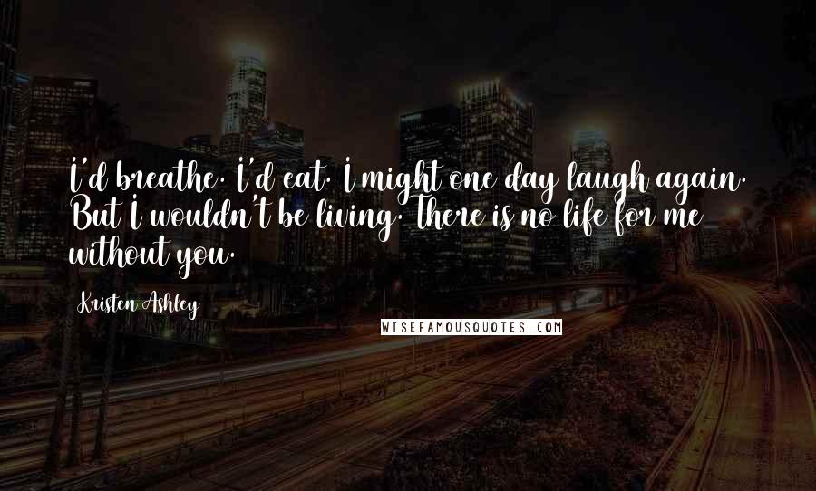 Kristen Ashley Quotes: I'd breathe. I'd eat. I might one day laugh again. But I wouldn't be living. There is no life for me without you.