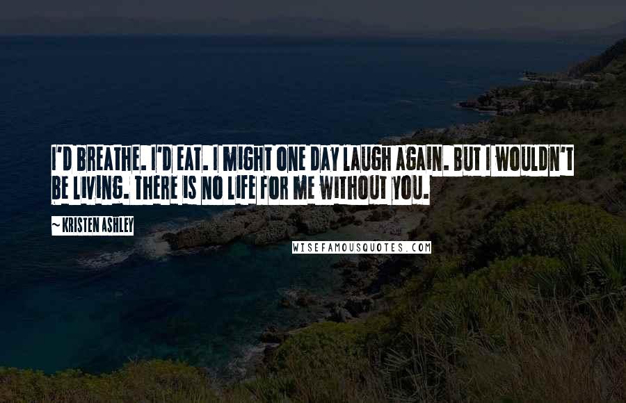 Kristen Ashley Quotes: I'd breathe. I'd eat. I might one day laugh again. But I wouldn't be living. There is no life for me without you.