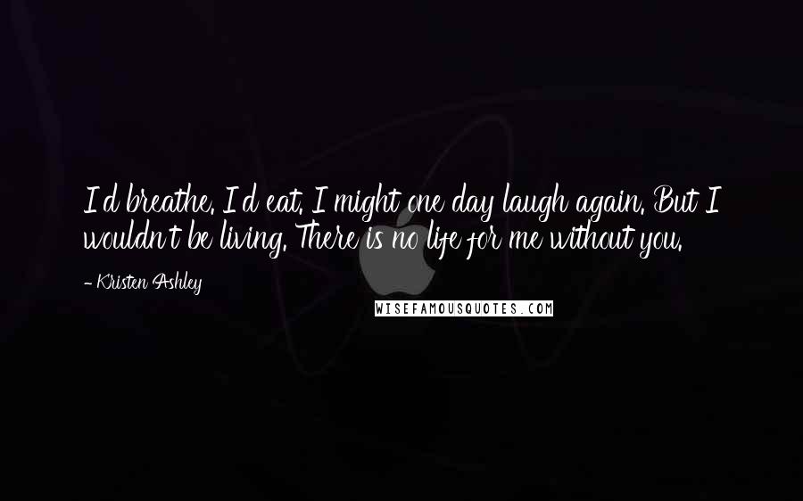 Kristen Ashley Quotes: I'd breathe. I'd eat. I might one day laugh again. But I wouldn't be living. There is no life for me without you.