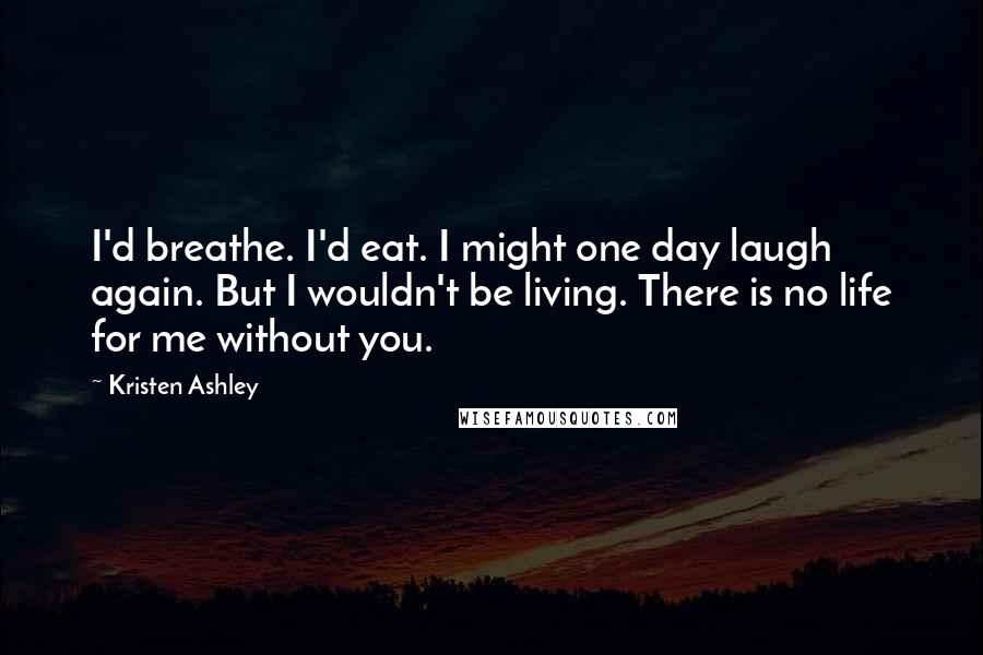 Kristen Ashley Quotes: I'd breathe. I'd eat. I might one day laugh again. But I wouldn't be living. There is no life for me without you.