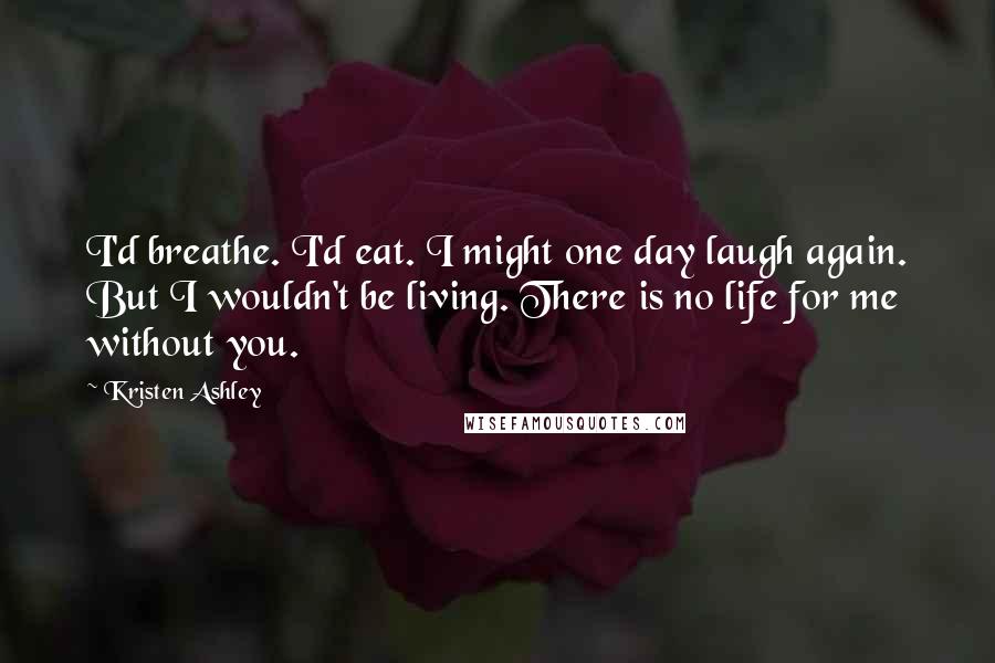 Kristen Ashley Quotes: I'd breathe. I'd eat. I might one day laugh again. But I wouldn't be living. There is no life for me without you.