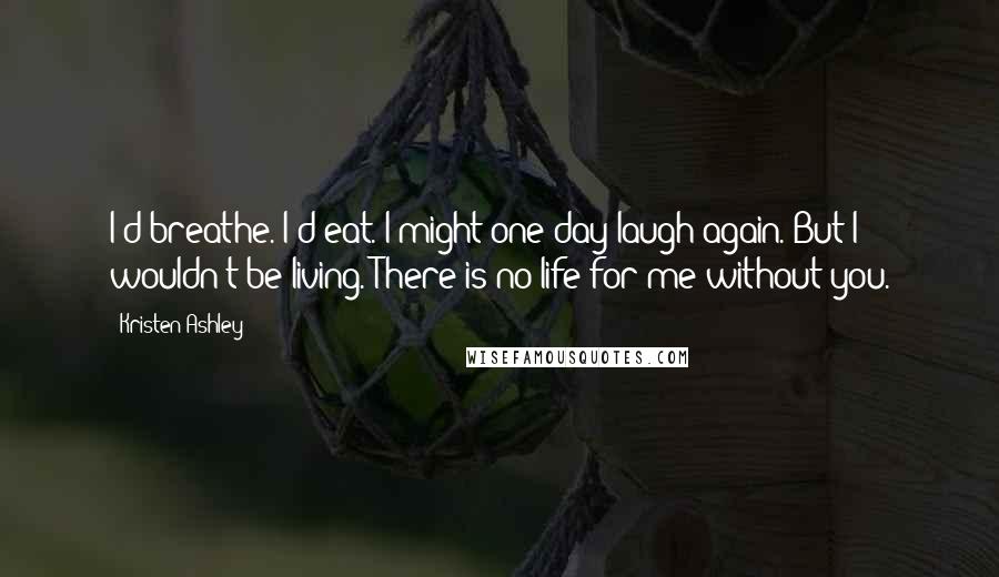 Kristen Ashley Quotes: I'd breathe. I'd eat. I might one day laugh again. But I wouldn't be living. There is no life for me without you.