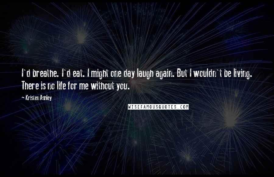 Kristen Ashley Quotes: I'd breathe. I'd eat. I might one day laugh again. But I wouldn't be living. There is no life for me without you.