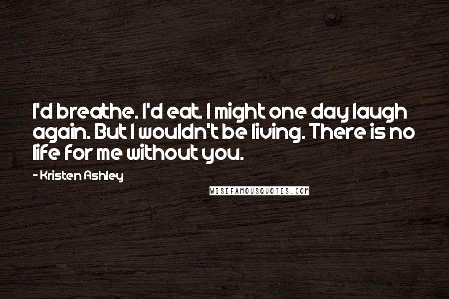 Kristen Ashley Quotes: I'd breathe. I'd eat. I might one day laugh again. But I wouldn't be living. There is no life for me without you.