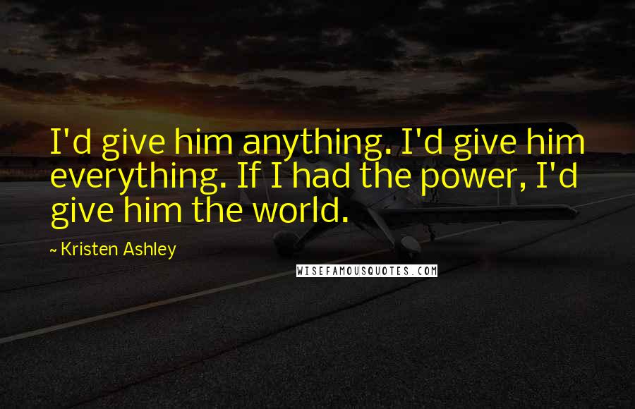Kristen Ashley Quotes: I'd give him anything. I'd give him everything. If I had the power, I'd give him the world.