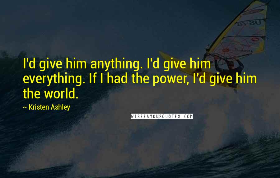 Kristen Ashley Quotes: I'd give him anything. I'd give him everything. If I had the power, I'd give him the world.