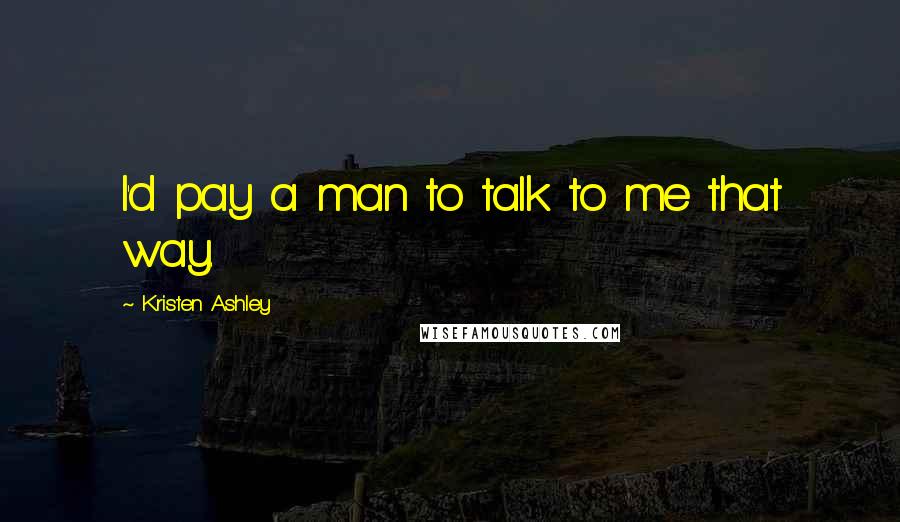 Kristen Ashley Quotes: I'd pay a man to talk to me that way.