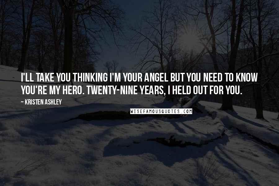 Kristen Ashley Quotes: I'll take you thinking I'm your angel but you need to know you're my hero. Twenty-nine years, I held out for you.