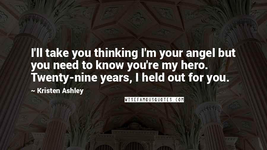 Kristen Ashley Quotes: I'll take you thinking I'm your angel but you need to know you're my hero. Twenty-nine years, I held out for you.