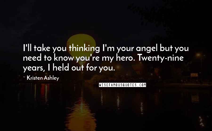 Kristen Ashley Quotes: I'll take you thinking I'm your angel but you need to know you're my hero. Twenty-nine years, I held out for you.
