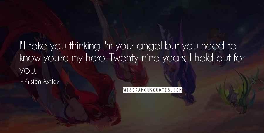 Kristen Ashley Quotes: I'll take you thinking I'm your angel but you need to know you're my hero. Twenty-nine years, I held out for you.