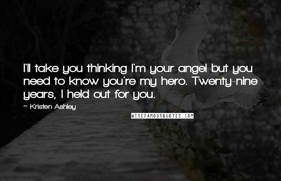Kristen Ashley Quotes: I'll take you thinking I'm your angel but you need to know you're my hero. Twenty-nine years, I held out for you.