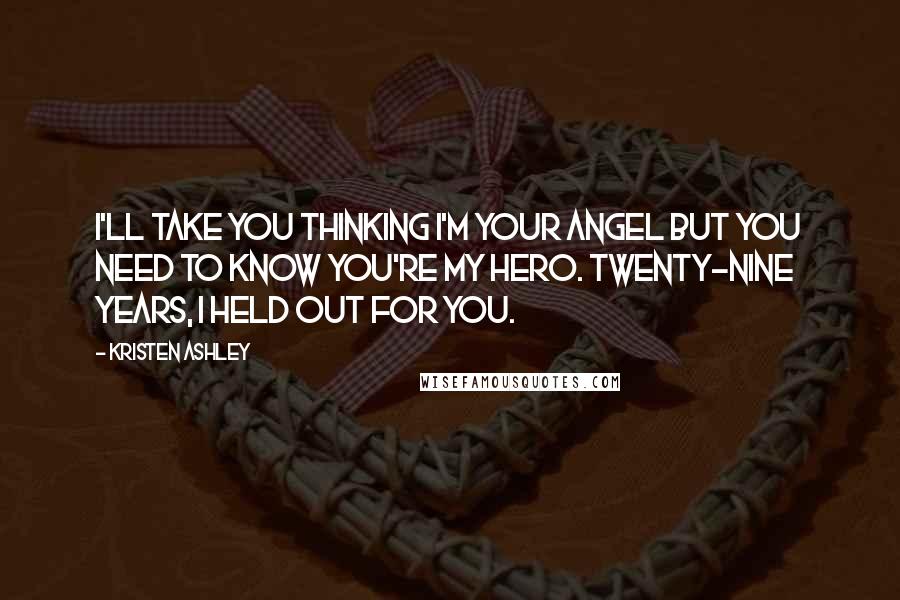 Kristen Ashley Quotes: I'll take you thinking I'm your angel but you need to know you're my hero. Twenty-nine years, I held out for you.