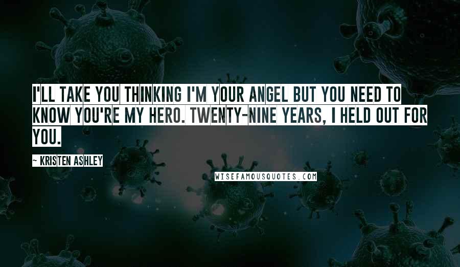 Kristen Ashley Quotes: I'll take you thinking I'm your angel but you need to know you're my hero. Twenty-nine years, I held out for you.