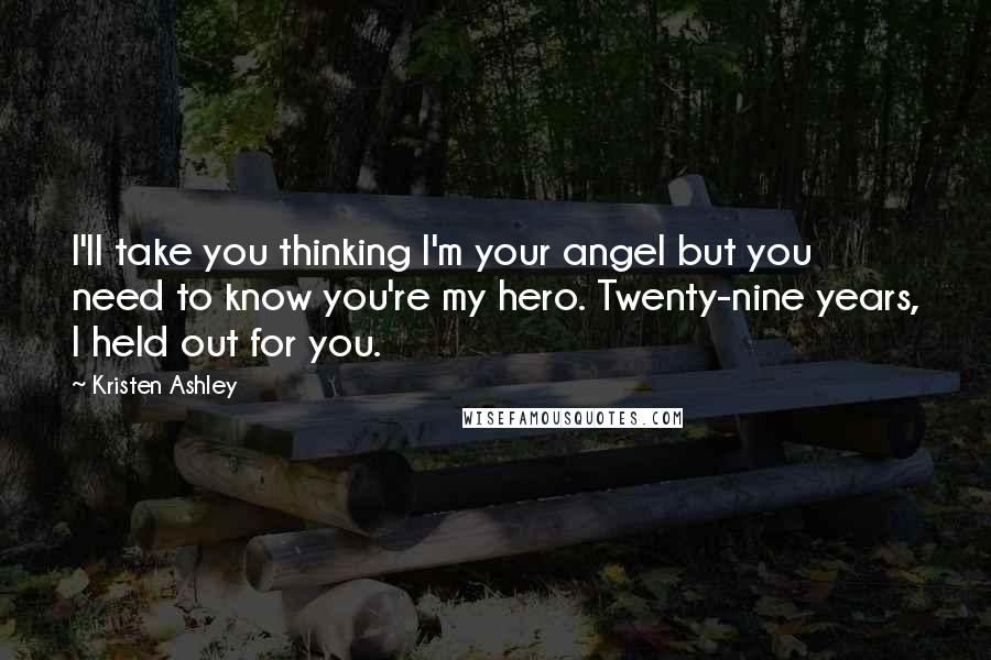 Kristen Ashley Quotes: I'll take you thinking I'm your angel but you need to know you're my hero. Twenty-nine years, I held out for you.