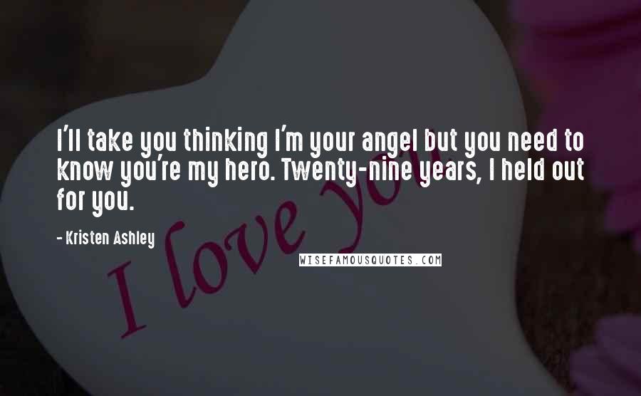 Kristen Ashley Quotes: I'll take you thinking I'm your angel but you need to know you're my hero. Twenty-nine years, I held out for you.