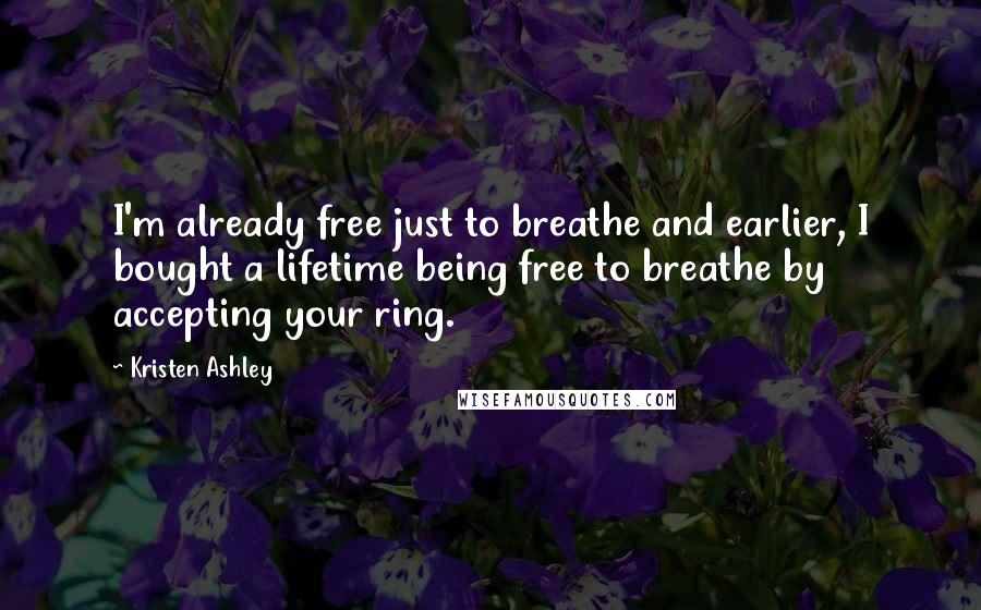 Kristen Ashley Quotes: I'm already free just to breathe and earlier, I bought a lifetime being free to breathe by accepting your ring.