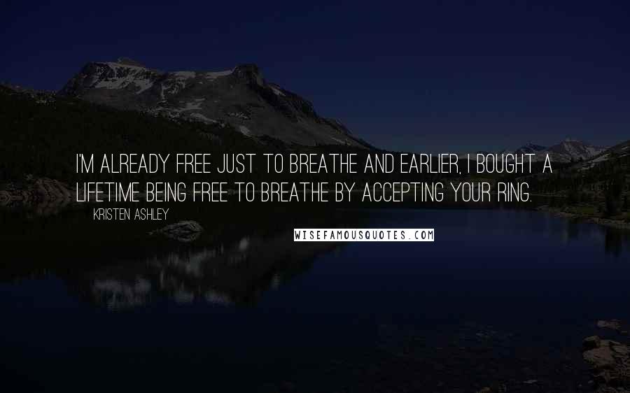 Kristen Ashley Quotes: I'm already free just to breathe and earlier, I bought a lifetime being free to breathe by accepting your ring.