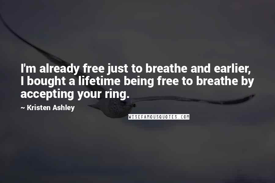 Kristen Ashley Quotes: I'm already free just to breathe and earlier, I bought a lifetime being free to breathe by accepting your ring.