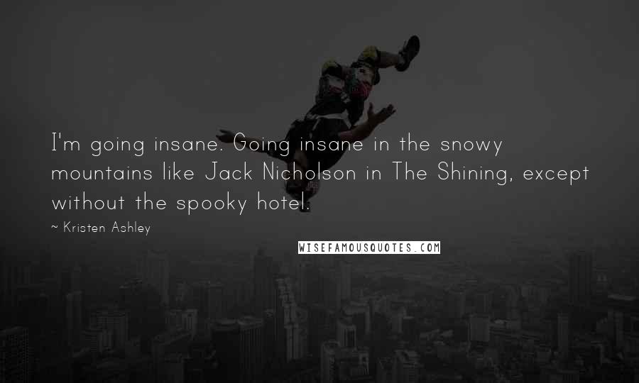 Kristen Ashley Quotes: I'm going insane. Going insane in the snowy mountains like Jack Nicholson in The Shining, except without the spooky hotel.