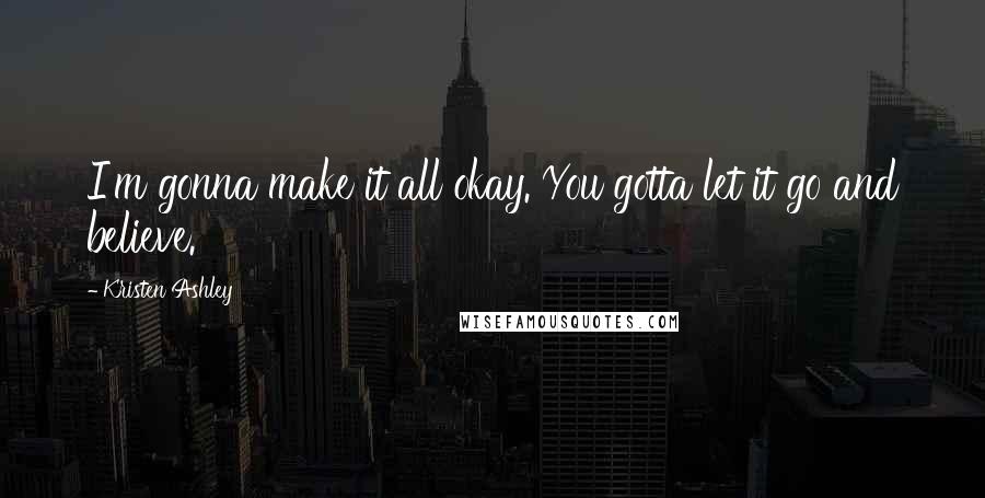 Kristen Ashley Quotes: I'm gonna make it all okay. You gotta let it go and believe.