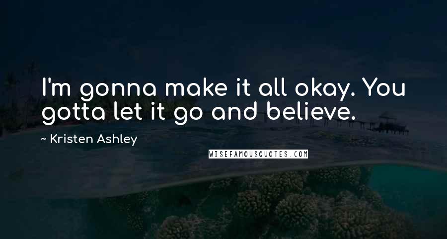 Kristen Ashley Quotes: I'm gonna make it all okay. You gotta let it go and believe.