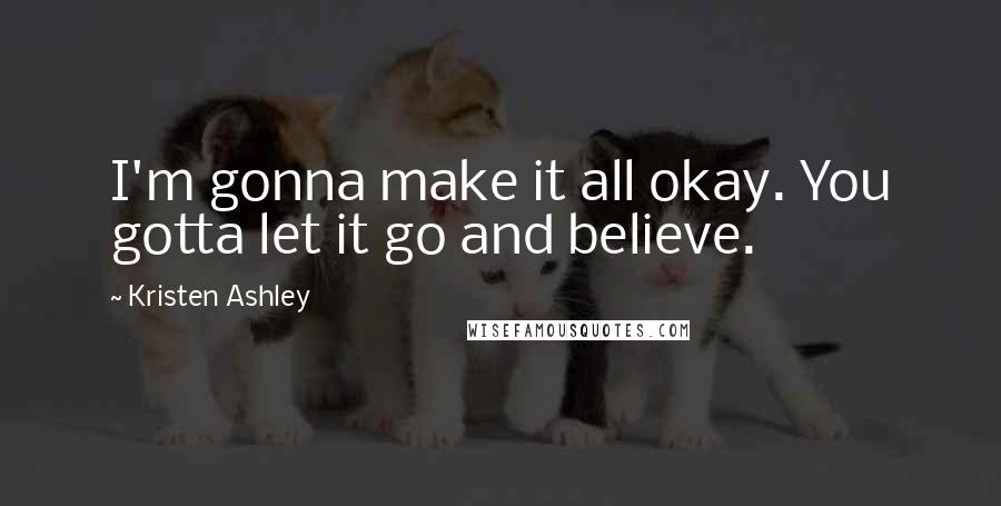 Kristen Ashley Quotes: I'm gonna make it all okay. You gotta let it go and believe.