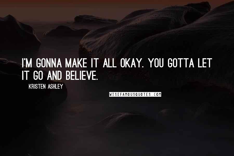 Kristen Ashley Quotes: I'm gonna make it all okay. You gotta let it go and believe.