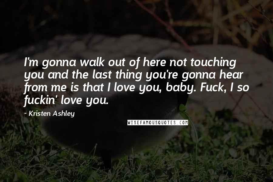 Kristen Ashley Quotes: I'm gonna walk out of here not touching you and the last thing you're gonna hear from me is that I love you, baby. Fuck, I so fuckin' love you.