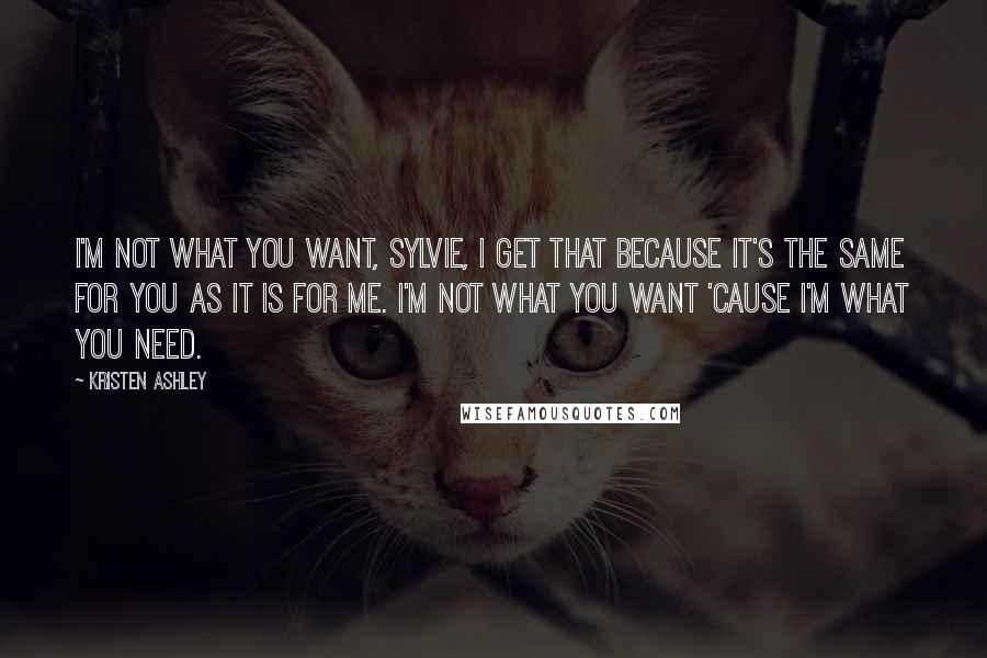 Kristen Ashley Quotes: I'm not what you want, Sylvie, I get that because it's the same for you as it is for me. I'm not what you want 'cause I'm what you need.