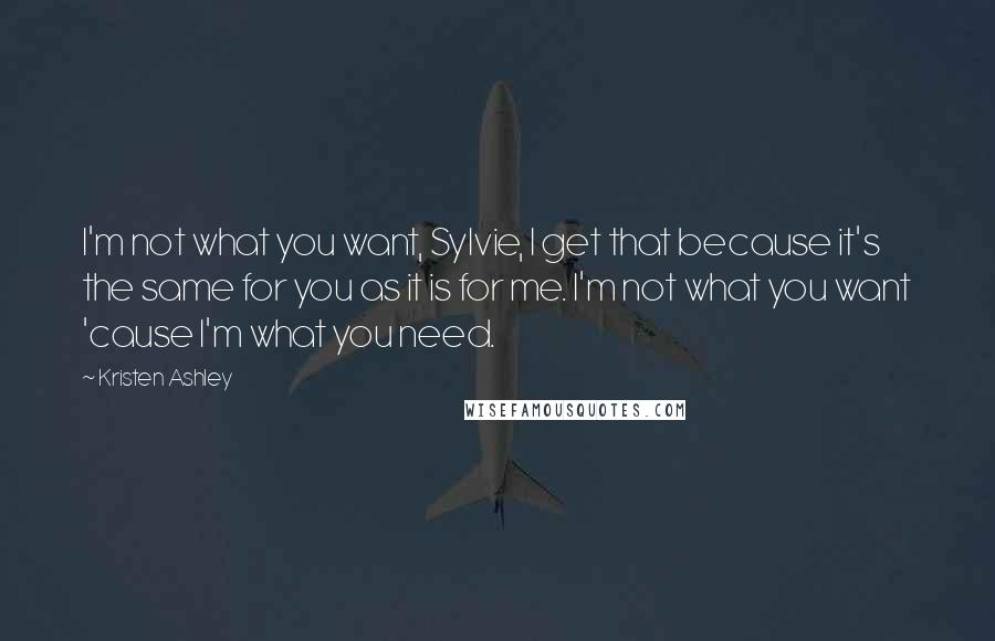 Kristen Ashley Quotes: I'm not what you want, Sylvie, I get that because it's the same for you as it is for me. I'm not what you want 'cause I'm what you need.