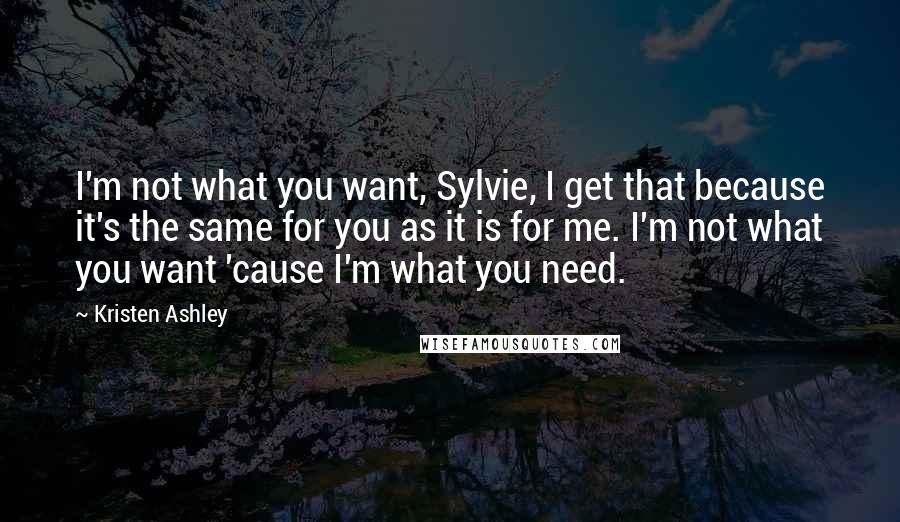 Kristen Ashley Quotes: I'm not what you want, Sylvie, I get that because it's the same for you as it is for me. I'm not what you want 'cause I'm what you need.