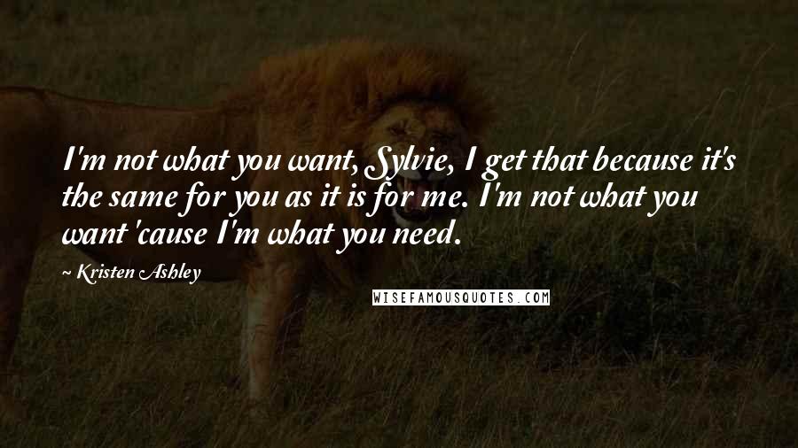 Kristen Ashley Quotes: I'm not what you want, Sylvie, I get that because it's the same for you as it is for me. I'm not what you want 'cause I'm what you need.