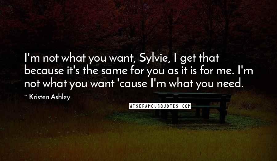 Kristen Ashley Quotes: I'm not what you want, Sylvie, I get that because it's the same for you as it is for me. I'm not what you want 'cause I'm what you need.