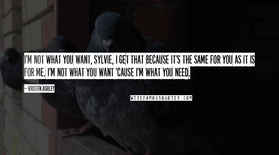 Kristen Ashley Quotes: I'm not what you want, Sylvie, I get that because it's the same for you as it is for me. I'm not what you want 'cause I'm what you need.