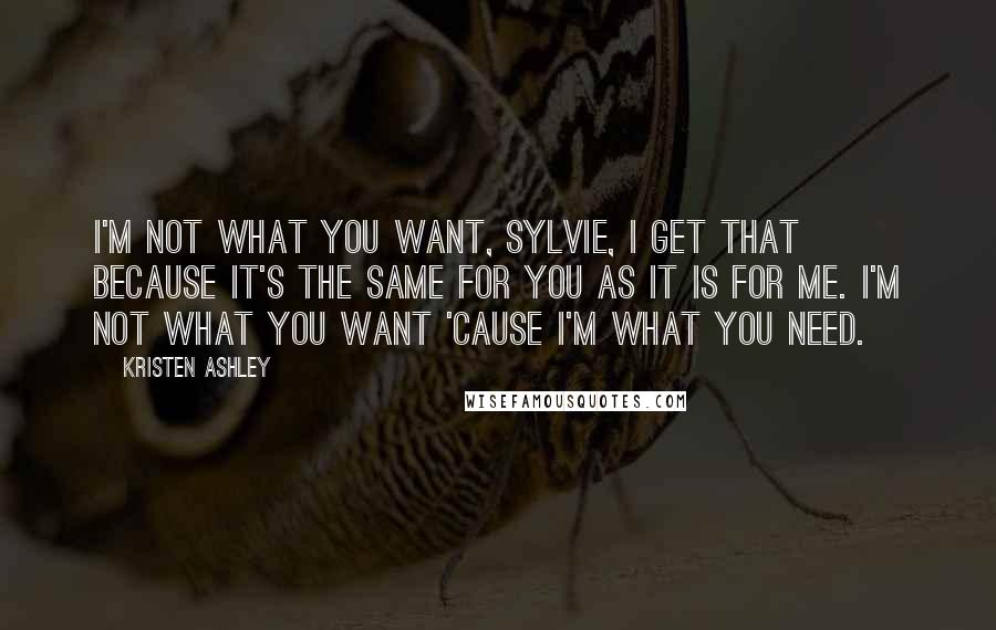 Kristen Ashley Quotes: I'm not what you want, Sylvie, I get that because it's the same for you as it is for me. I'm not what you want 'cause I'm what you need.
