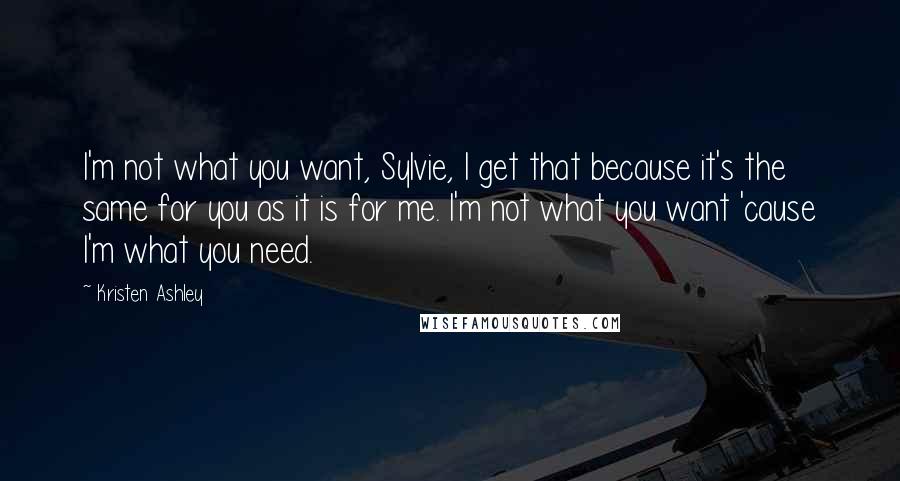 Kristen Ashley Quotes: I'm not what you want, Sylvie, I get that because it's the same for you as it is for me. I'm not what you want 'cause I'm what you need.