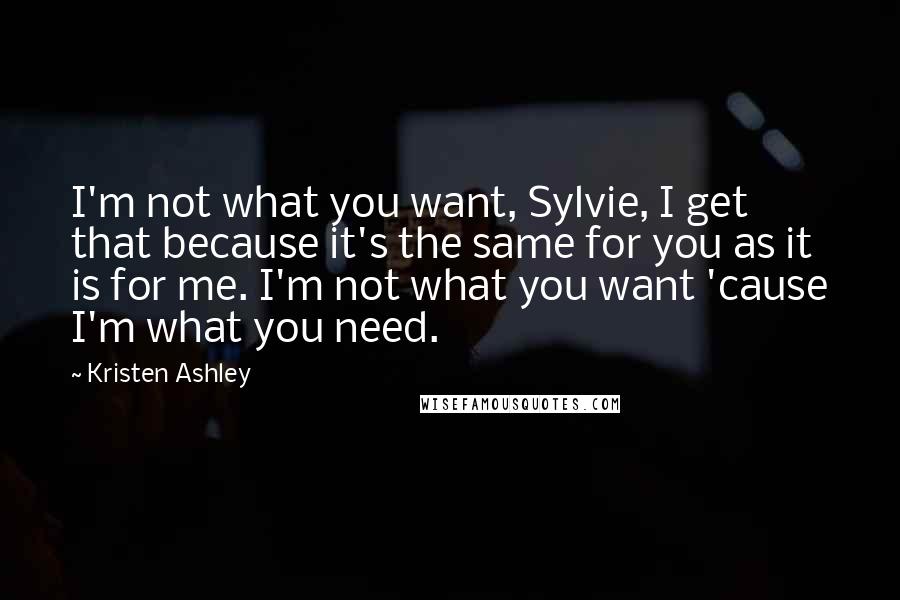 Kristen Ashley Quotes: I'm not what you want, Sylvie, I get that because it's the same for you as it is for me. I'm not what you want 'cause I'm what you need.