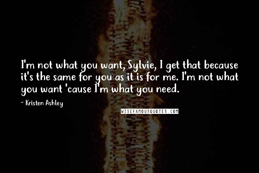 Kristen Ashley Quotes: I'm not what you want, Sylvie, I get that because it's the same for you as it is for me. I'm not what you want 'cause I'm what you need.