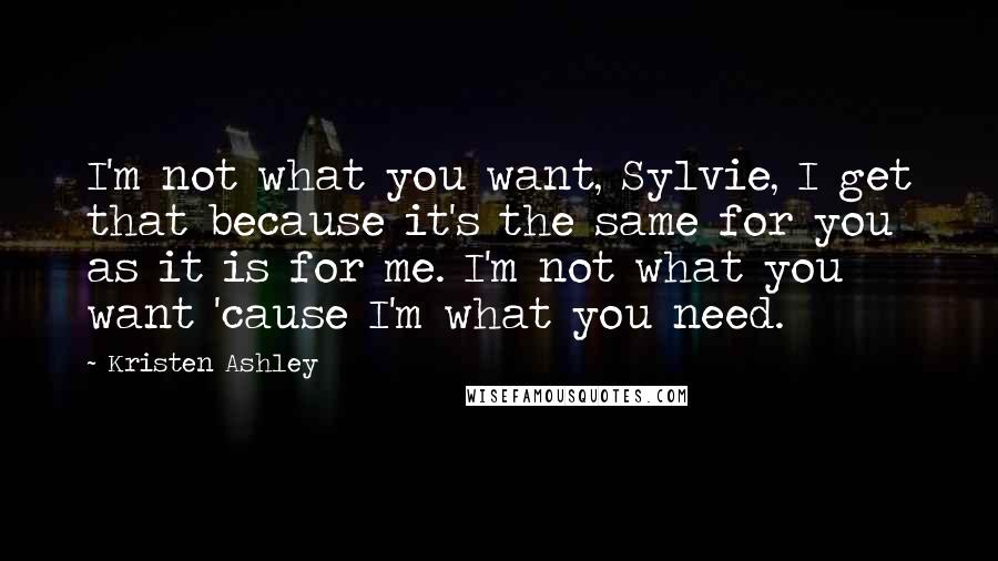 Kristen Ashley Quotes: I'm not what you want, Sylvie, I get that because it's the same for you as it is for me. I'm not what you want 'cause I'm what you need.