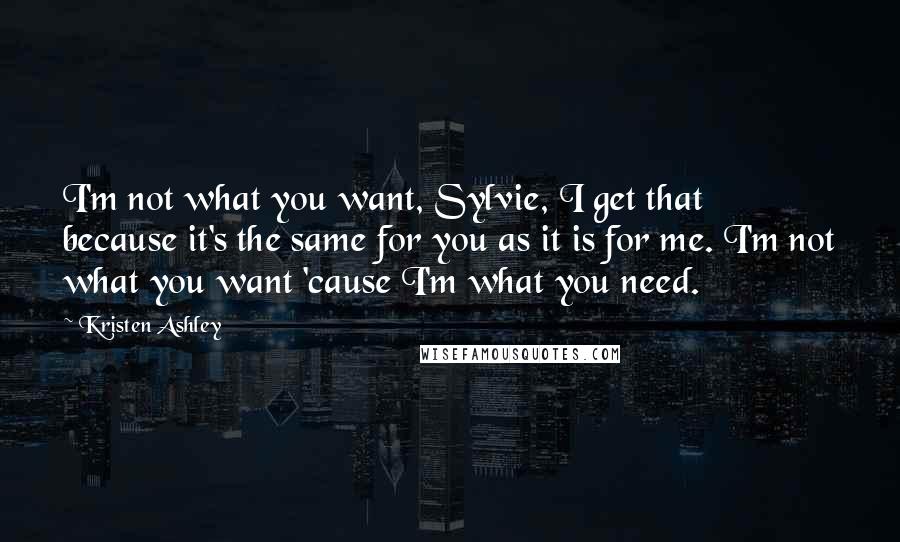 Kristen Ashley Quotes: I'm not what you want, Sylvie, I get that because it's the same for you as it is for me. I'm not what you want 'cause I'm what you need.