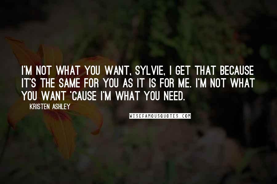 Kristen Ashley Quotes: I'm not what you want, Sylvie, I get that because it's the same for you as it is for me. I'm not what you want 'cause I'm what you need.